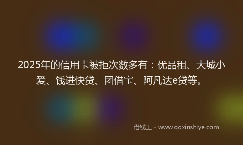 2025年的信用卡被拒次数多有：优品租、大城小爱、钱进快贷、团借宝、阿凡达e贷等。