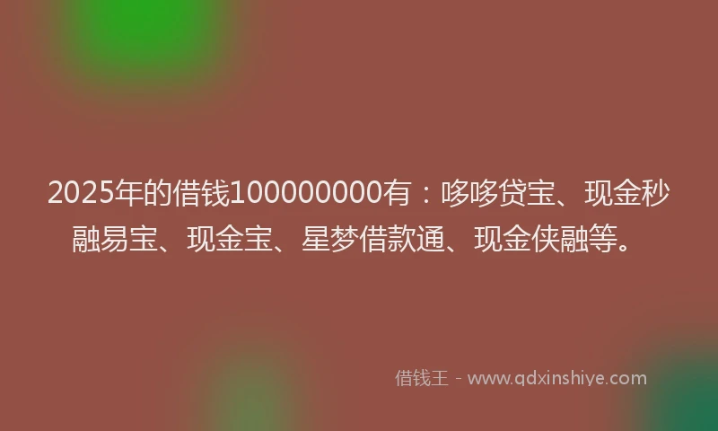 2025年的借钱100000000有：哆哆贷宝、现金秒融易宝、现金宝、星梦借款通、现金侠融等。