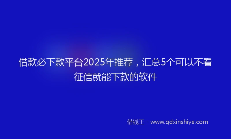 借款必下款平台2025年推荐，汇总5个可以不看征信就能下款的软件