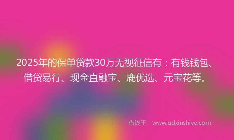 2025年的保单贷款30万无视征信有：有钱钱包、借贷易行、现金直融宝、鹿优选、元宝花等。