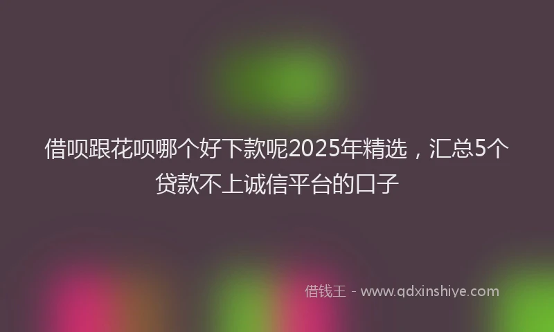 借呗跟花呗哪个好下款呢2025年精选，汇总5个贷款不上诚信平台的口子