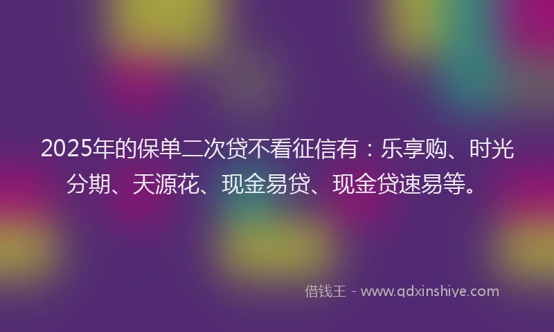 2025年的保单二次贷不看征信有：乐享购、时光分期、天源花、现金易贷、现金贷速易等。