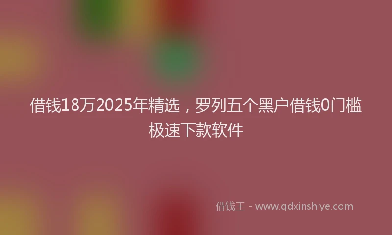 借钱18万2025年精选，罗列五个黑户借钱0门槛极速下款软件