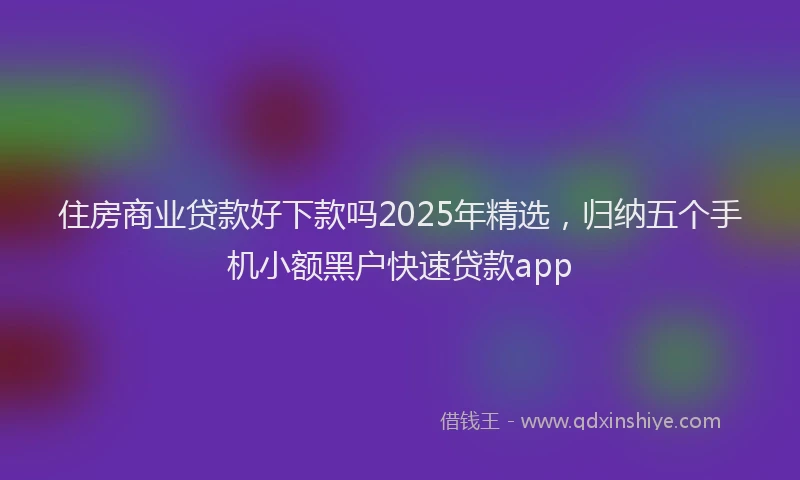 住房商业贷款好下款吗2025年精选，归纳五个手机小额黑户快速贷款app