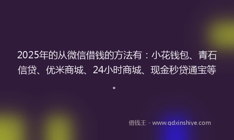 2025年的从微信借钱的方法有：小花钱包、青石信贷、优米商城、24小时商城、现金秒贷通宝等。