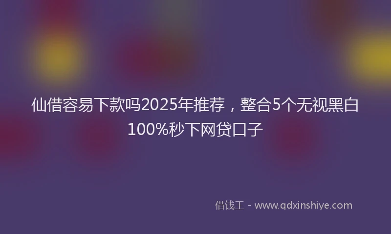 仙借容易下款吗2025年推荐，整合5个无视黑白100%秒下网贷口子