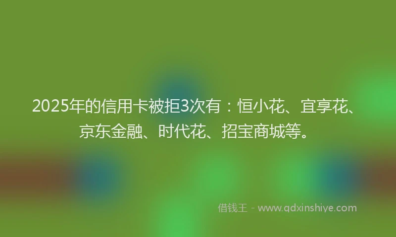 2025年的信用卡被拒3次有：恒小花、宜享花、京东金融、时代花、招宝商城等。