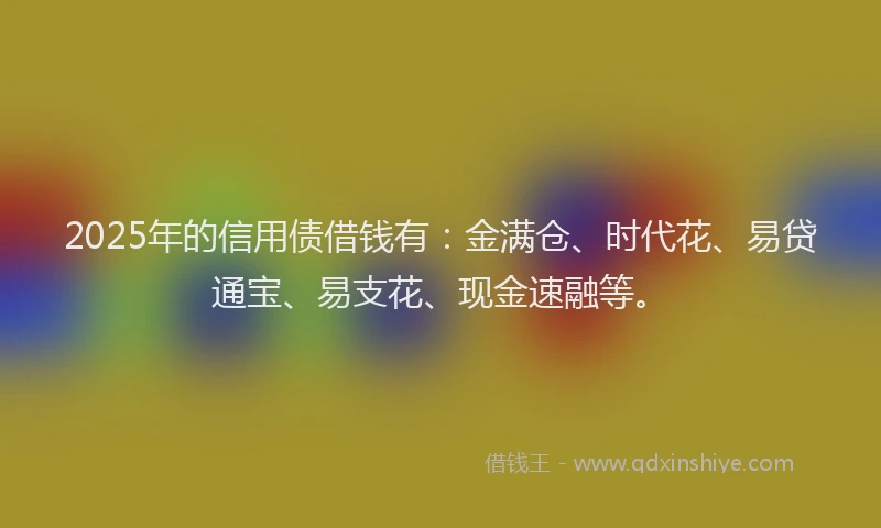 2025年的信用债借钱有：金满仓、时代花、易贷通宝、易支花、现金速融等。