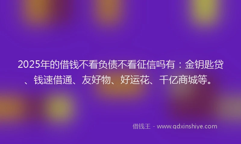 2025年的借钱不看负债不看征信吗有：金钥匙贷、钱速借通、友好物、好运花、千亿商城等。