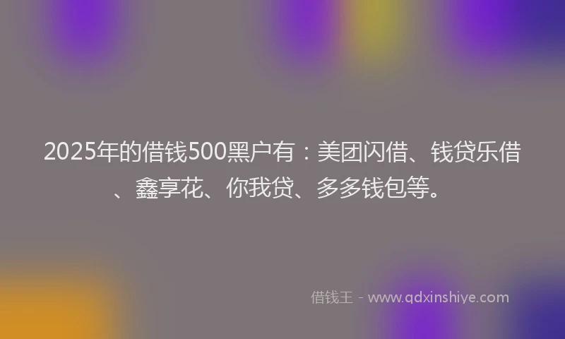 2025年的借钱500黑户有：美团闪借、钱贷乐借、鑫享花、你我贷、多多钱包等。