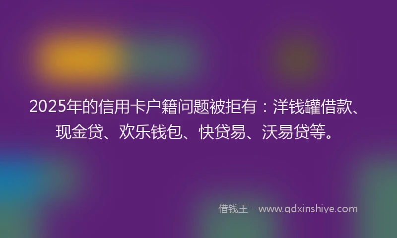 2025年的信用卡户籍问题被拒有：洋钱罐借款、现金贷、欢乐钱包、快贷易、沃易贷等。