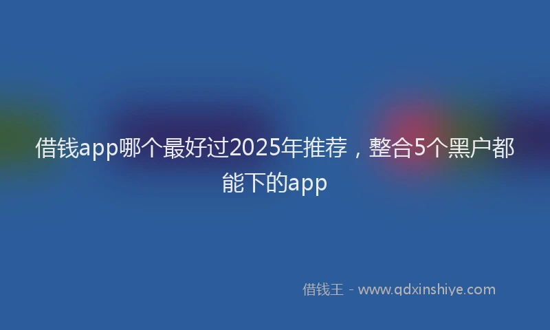 借钱app哪个最好过2025年推荐，整合5个黑户都能下的app