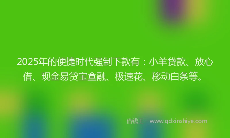 2025年的便捷时代强制下款有：小羊贷款、放心借、现金易贷宝盒融、极速花、移动白条等。