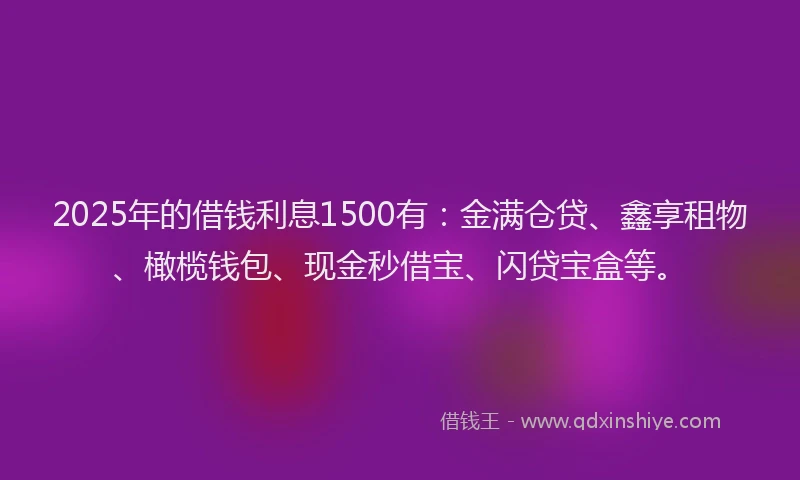 2025年的借钱利息1500有：金满仓贷、鑫享租物、橄榄钱包、现金秒借宝、闪贷宝盒等。
