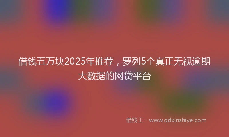 借钱五万块2025年推荐，罗列5个真正无视逾期大数据的网贷平台