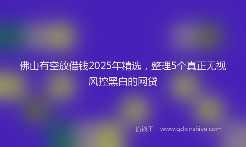 佛山有空放借钱2025年精选，整理5个真正无视风控黑白的网贷