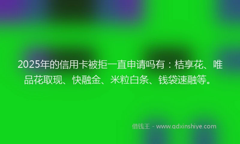 2025年的信用卡被拒一直申请吗有：桔享花、唯品花取现、快融金、米粒白条、钱袋速融等。
