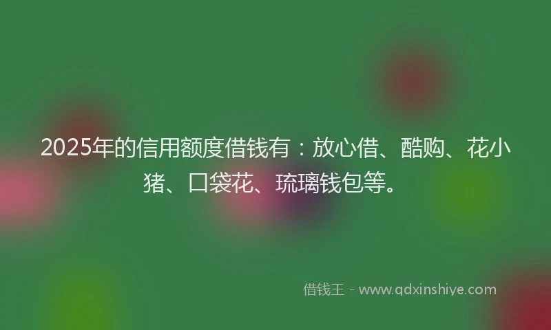 2025年的信用额度借钱有：放心借、酷购、花小猪、口袋花、琉璃钱包等。