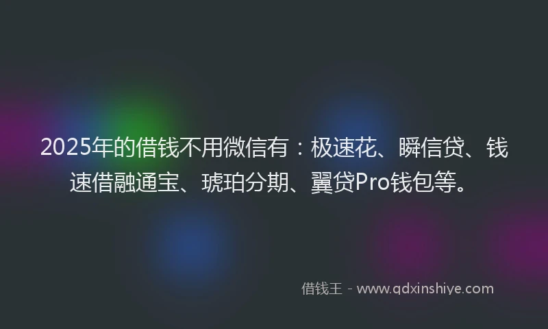2025年的借钱不用微信有：极速花、瞬信贷、钱速借融通宝、琥珀分期、翼贷Pro钱包等。
