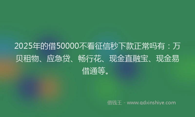 2025年的借50000不看征信秒下款正常吗有：万贝租物、应急贷、畅行花、现金直融宝、现金易借通等。