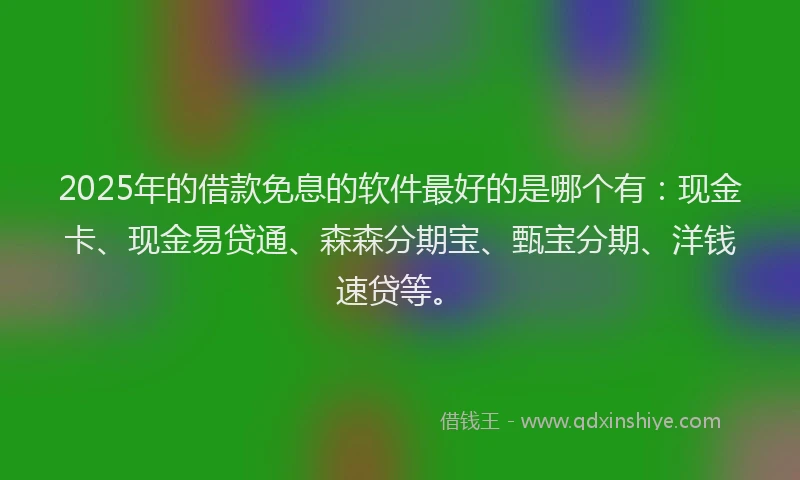 2025年的借款免息的软件最好的是哪个有：现金卡、现金易贷通、森森分期宝、甄宝分期、洋钱速贷等。
