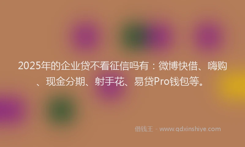 2025年的企业贷不看征信吗有：微博快借、嗨购、现金分期、射手花、易贷Pro钱包等。