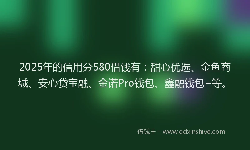 2025年的信用分580借钱有：甜心优选、金鱼商城、安心贷宝融、金诺Pro钱包、鑫融钱包+等。