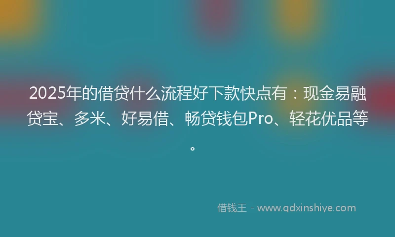 2025年的借贷什么流程好下款快点有：现金易融贷宝、多米、好易借、畅贷钱包Pro、轻花优品等。