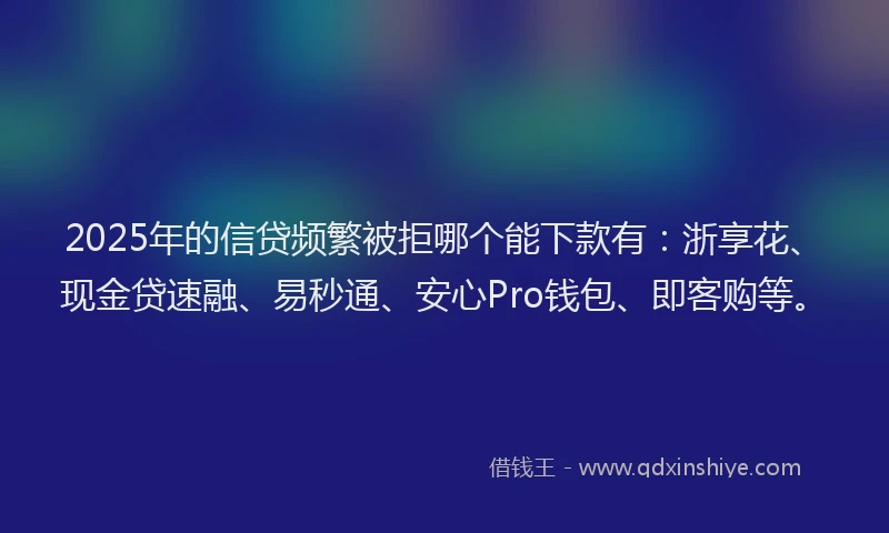 2025年的信贷频繁被拒哪个能下款有：浙享花、现金贷速融、易秒通、安心Pro钱包、即客购等。