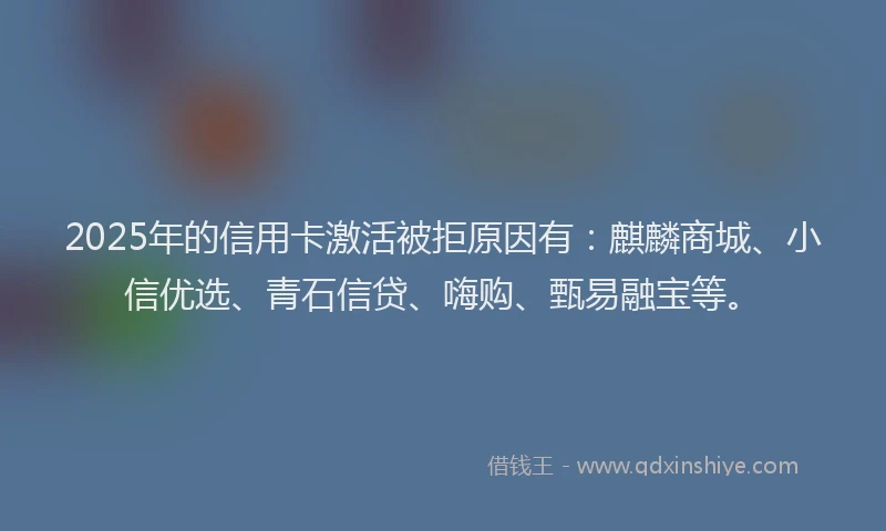 2025年的信用卡激活被拒原因有：麒麟商城、小信优选、青石信贷、嗨购、甄易融宝等。