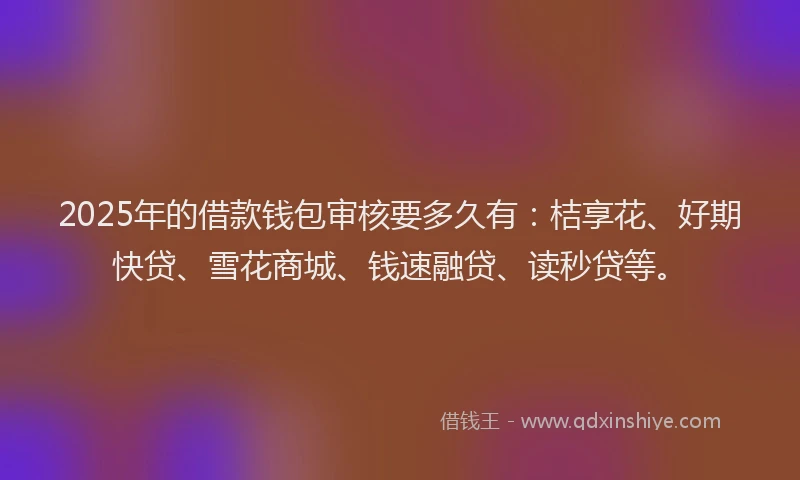 2025年的借款钱包审核要多久有：桔享花、好期快贷、雪花商城、钱速融贷、读秒贷等。