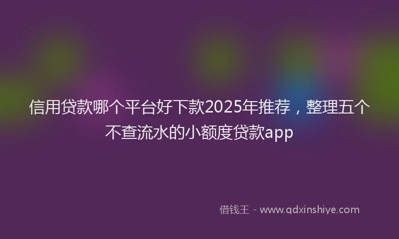 信用贷款哪个平台好下款2025年推荐，整理五个不查流水的小额度贷款app