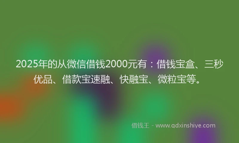 2025年的从微信借钱2000元有：借钱宝盒、三秒优品、借款宝速融、快融宝、微粒宝等。