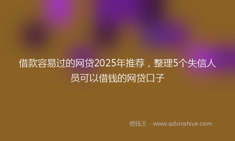 借款容易过的网贷2025年推荐，整理5个失信人员可以借钱的网贷口子