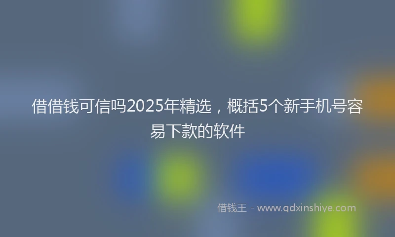 借借钱可信吗2025年精选，概括5个新手机号容易下款的软件