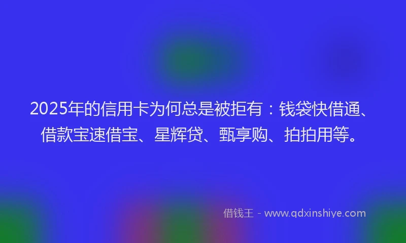 2025年的信用卡为何总是被拒有：钱袋快借通、借款宝速借宝、星辉贷、甄享购、拍拍用等。