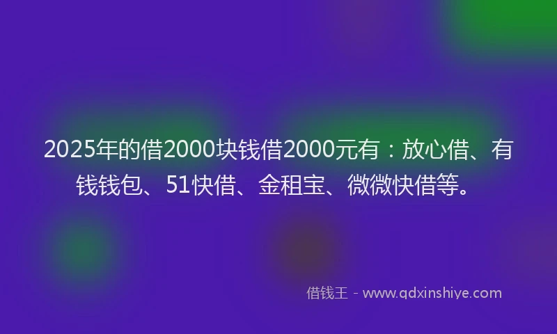 2025年的借2000块钱借2000元有：放心借、有钱钱包、51快借、金租宝、微微快借等。