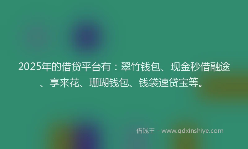 2025年的借贷平台有：翠竹钱包、现金秒借融途、享来花、珊瑚钱包、钱袋速贷宝等。