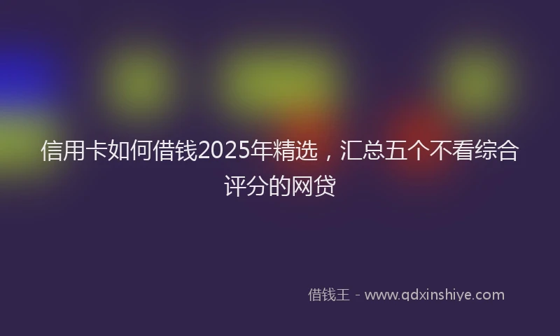 信用卡如何借钱2025年精选，汇总五个不看综合评分的网贷