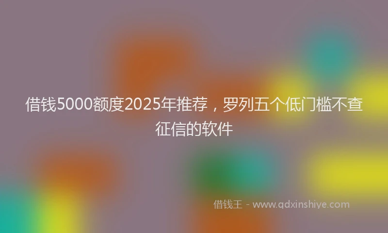 借钱5000额度2025年推荐，罗列五个低门槛不查征信的软件