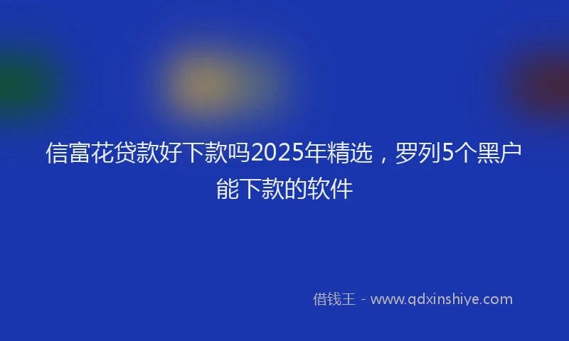 信富花贷款好下款吗2025年精选，罗列5个黑户能下款的软件