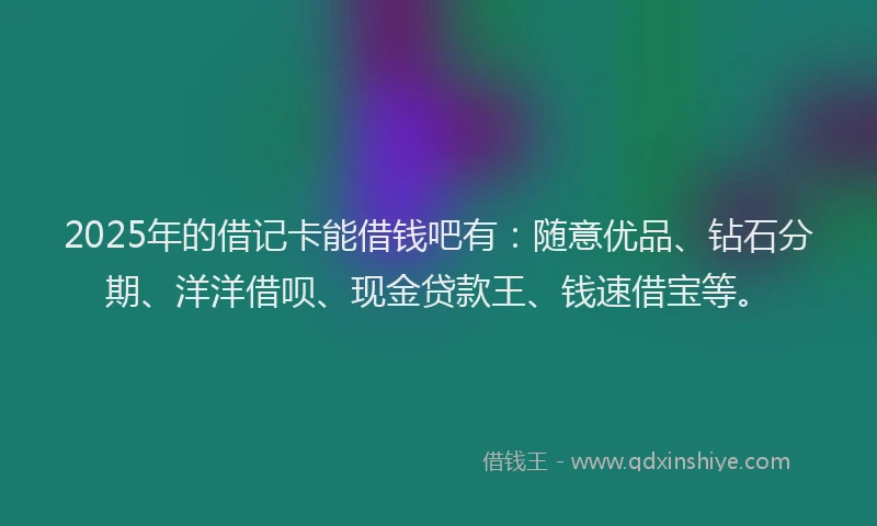 2025年的借记卡能借钱吧有：随意优品、钻石分期、洋洋借呗、现金贷款王、钱速借宝等。