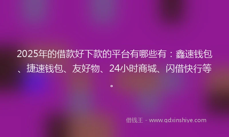 2025年的借款好下款的平台有哪些有：鑫速钱包、捷速钱包、友好物、24小时商城、闪借快行等。