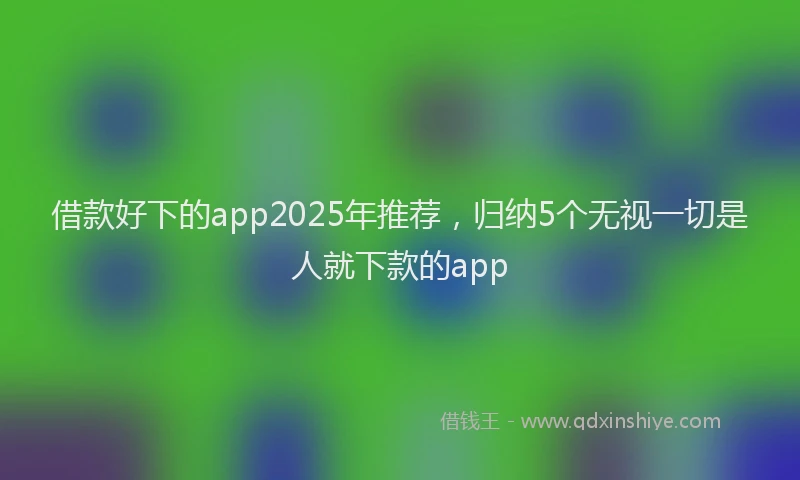 借款好下的app2025年推荐，归纳5个无视一切是人就下款的app