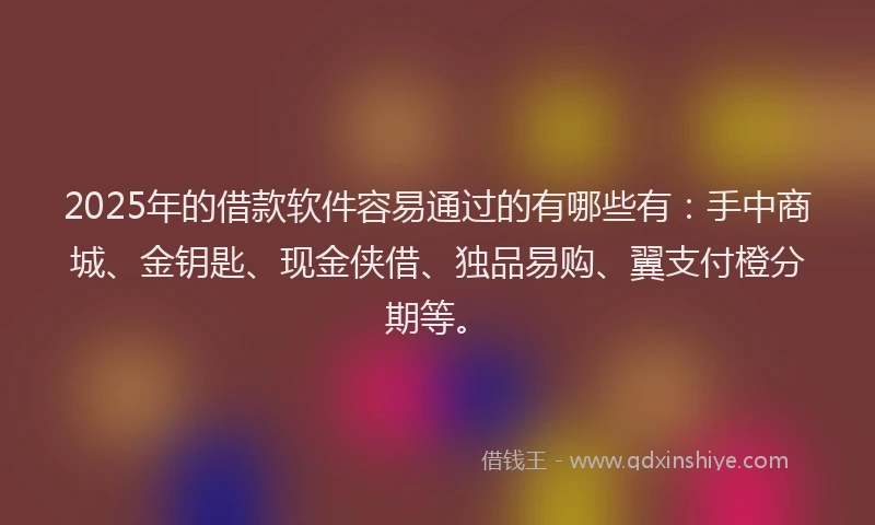 2025年的借款软件容易通过的有哪些有：手中商城、金钥匙、现金侠借、独品易购、翼支付橙分期等。