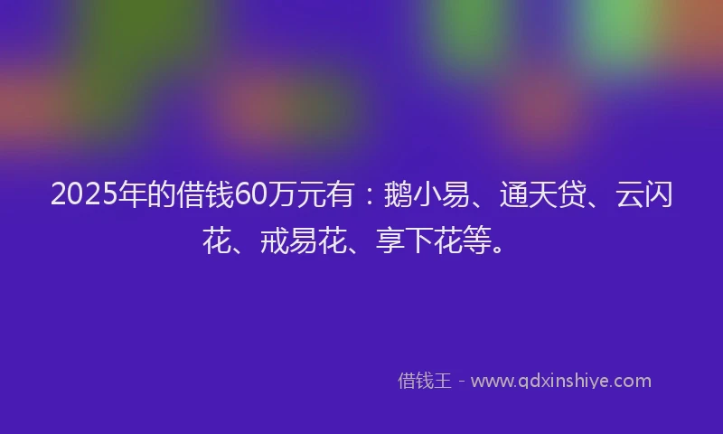 2025年的借钱60万元有：鹅小易、通天贷、云闪花、戒易花、享下花等。