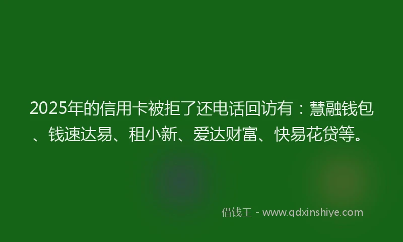 2025年的信用卡被拒了还电话回访有：慧融钱包、钱速达易、租小新、爱达财富、快易花贷等。