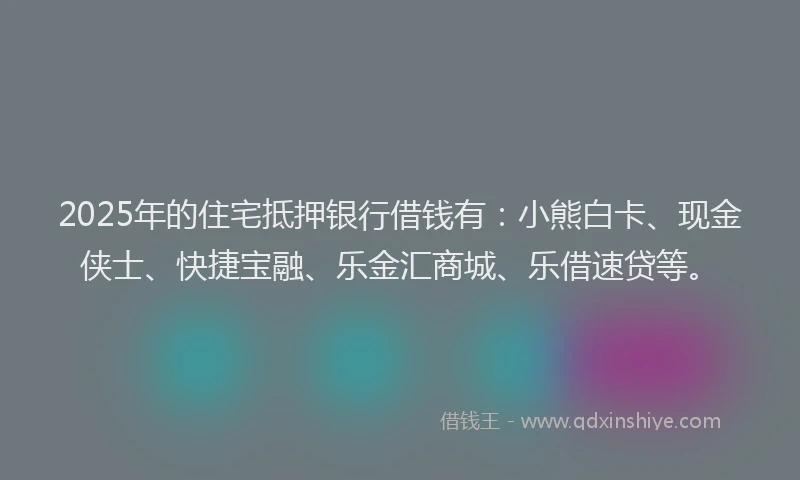 2025年的住宅抵押银行借钱有：小熊白卡、现金侠士、快捷宝融、乐金汇商城、乐借速贷等。