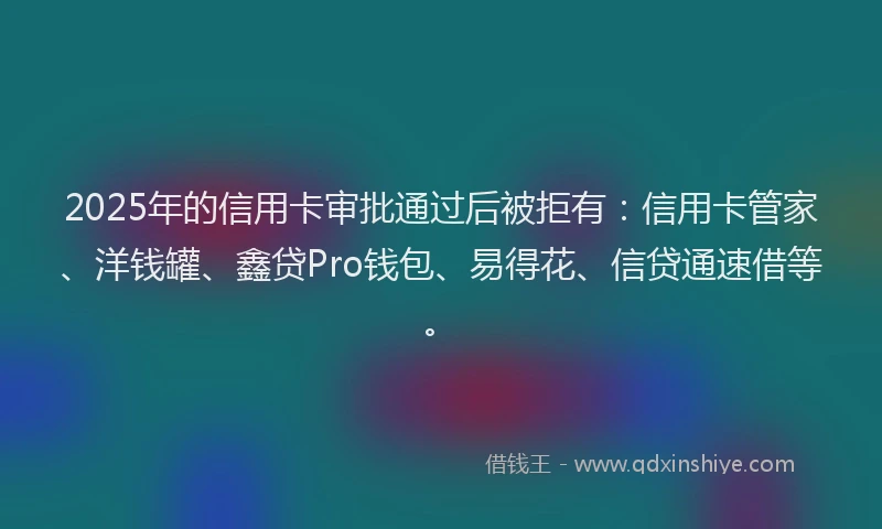 2025年的信用卡审批通过后被拒有：信用卡管家、洋钱罐、鑫贷Pro钱包、易得花、信贷通速借等。