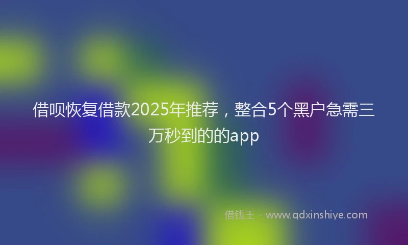 借呗恢复借款2025年推荐，整合5个黑户急需三万秒到的的app